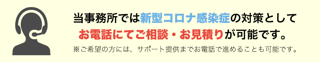 当事務所では新型コロナ感染症の対策としてお電話にてご相談・お見積りが可能です。